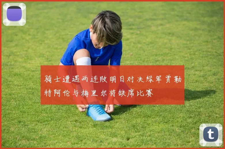 骑士遭遇两连败明日对决绿军贾勒特阿伦与梅里尔将缺席比赛