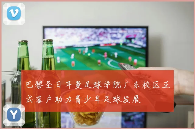 巴黎圣日耳曼足球学院广东校区正式落户助力青少年足球发展