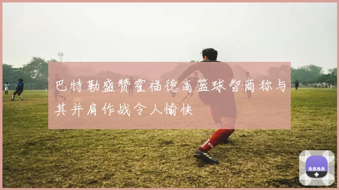 巴特勒盛赞霍福德高篮球智商称与其并肩作战令人愉快