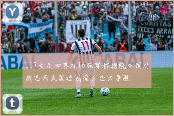 U17女足世界杯16强赛程揭晓中国对战巴西美国迎战荷兰全力争胜