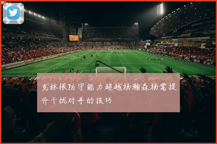 克林根防守能力超越杨瀚森杨需提升干扰对手的技巧