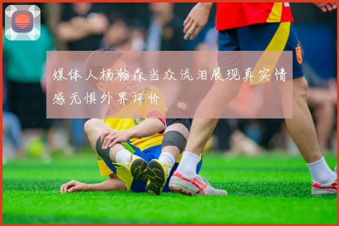 媒体人杨瀚森当众流泪展现真实情感无惧外界评价