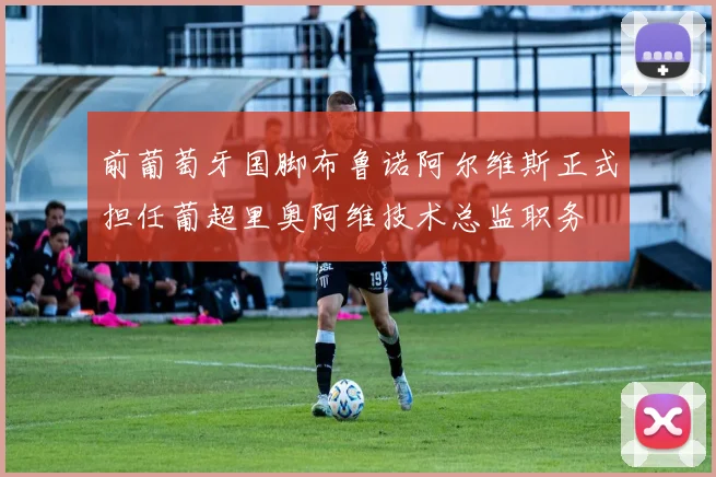 前葡萄牙国脚布鲁诺阿尔维斯正式担任葡超里奥阿维技术总监职务
