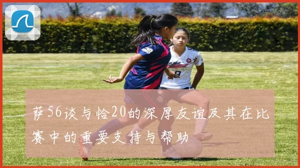 萨56谈与恰20的深厚友谊及其在比赛中的重要支持与帮助