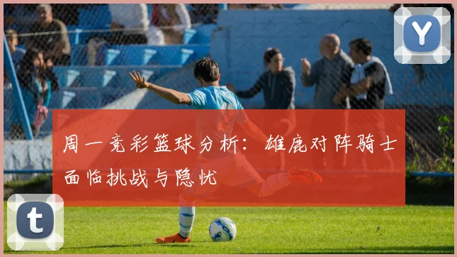 周一竞彩篮球分析：雄鹿对阵骑士面临挑战与隐忧