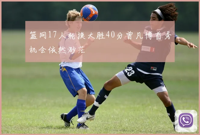 篮网17人轮换大胜40分曾凡博首秀机会依然渺茫