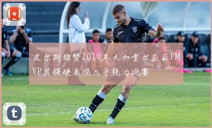 皮尔斯称赞2010年大加索尔应获FMVP其强硬表现几乎统治比赛