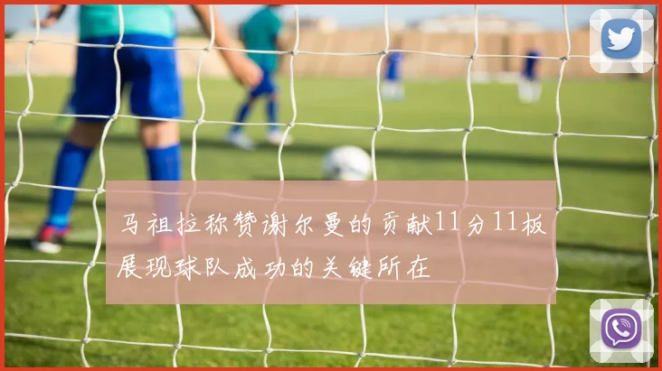 马祖拉称赞谢尔曼的贡献11分11板展现球队成功的关键所在