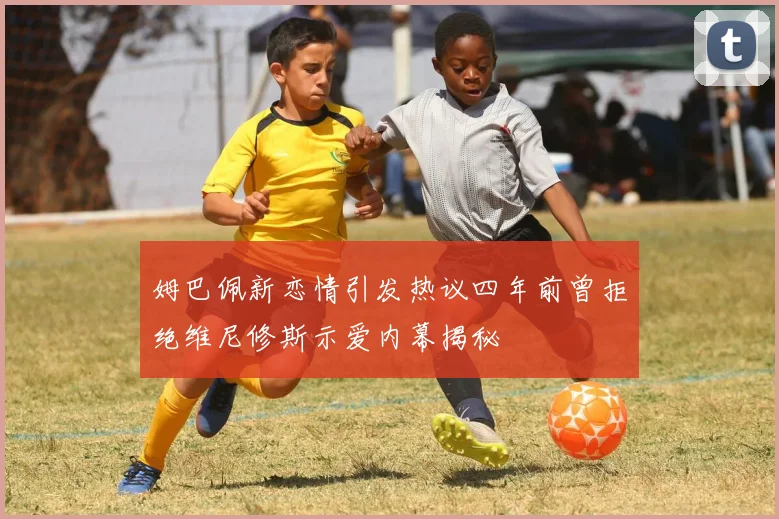 姆巴佩新恋情引发热议四年前曾拒绝维尼修斯示爱内幕揭秘