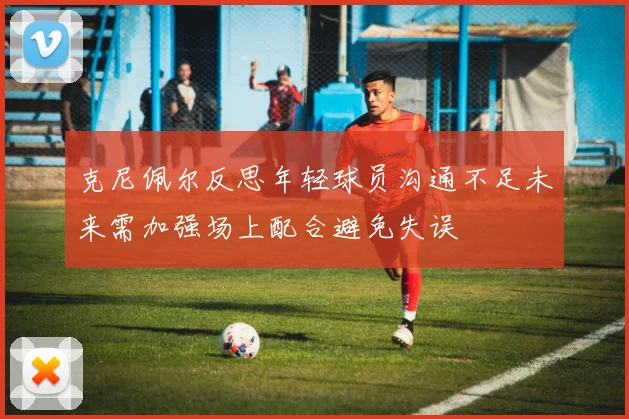 克尼佩尔反思年轻球员沟通不足未来需加强场上配合避免失误