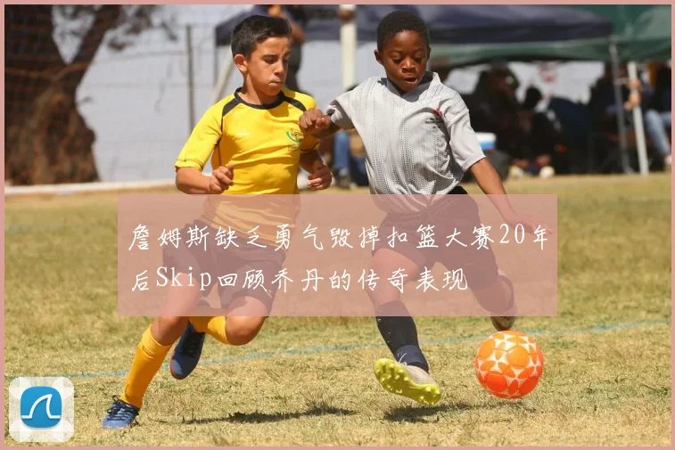 詹姆斯缺乏勇气毁掉扣篮大赛20年后Skip回顾乔丹的传奇表现