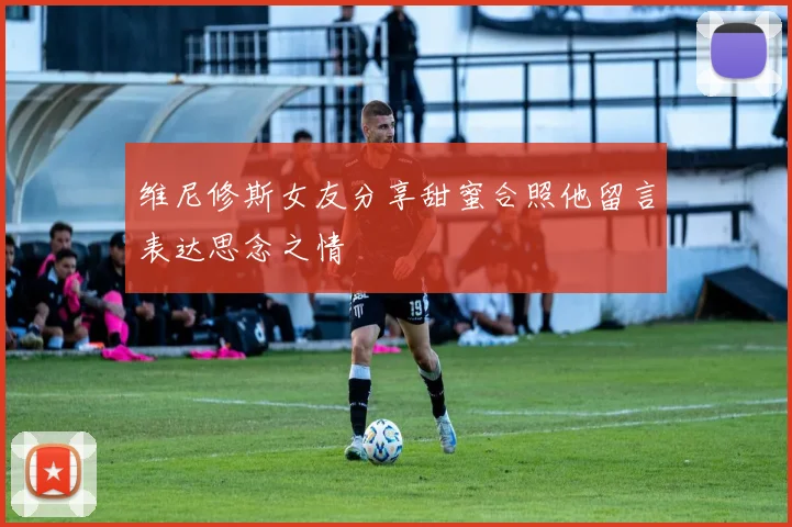 维尼修斯女友分享甜蜜合照他留言表达思念之情