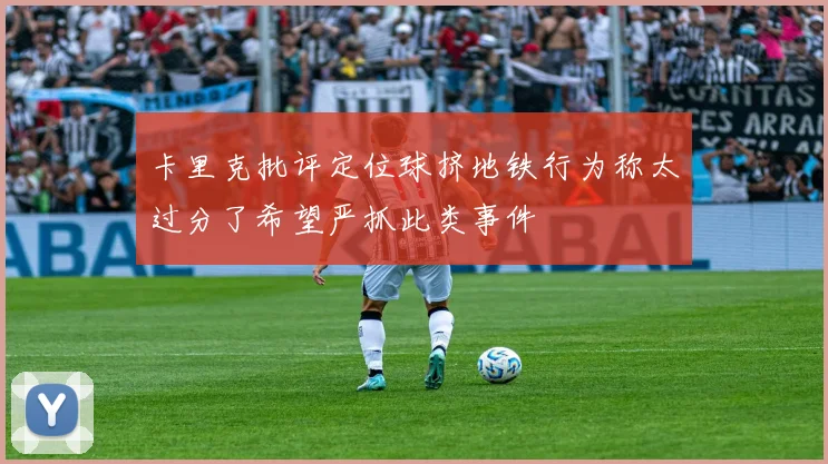 卡里克批评定位球挤地铁行为称太过分了希望严抓此类事件