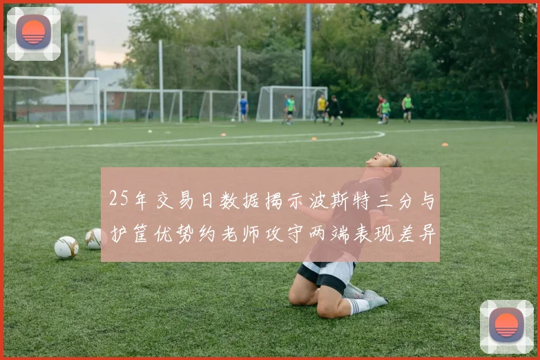 25年交易日数据揭示波斯特三分与护筐优势约老师攻守两端表现差异明显