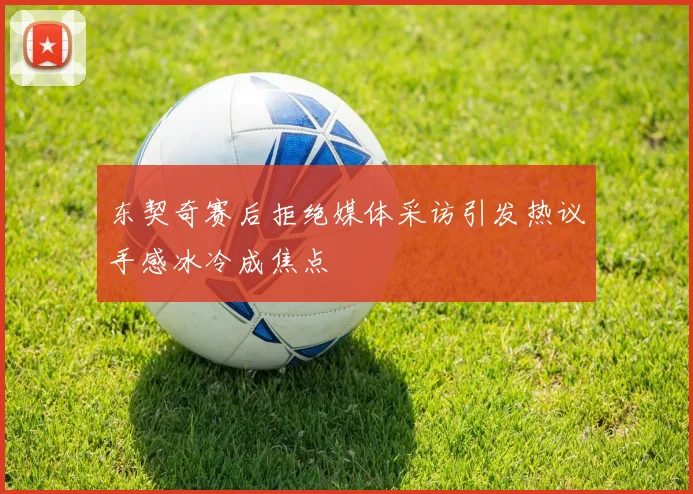 东契奇赛后拒绝媒体采访引发热议手感冰冷成焦点