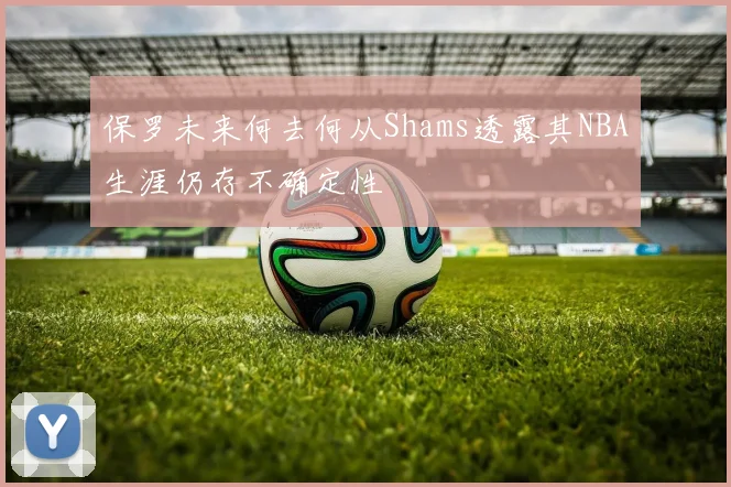 保罗未来何去何从Shams透露其NBA生涯仍存不确定性