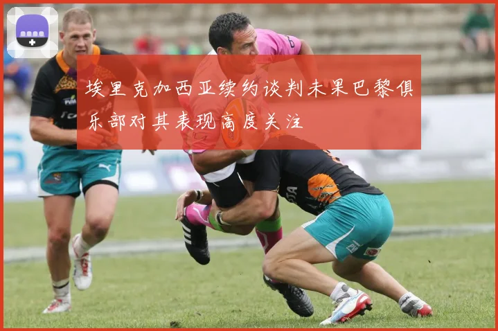 埃里克加西亚续约谈判未果巴黎俱乐部对其表现高度关注