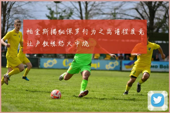 帕金斯揭秘保罗行为之离谱程度竟让卢教练怒火中烧