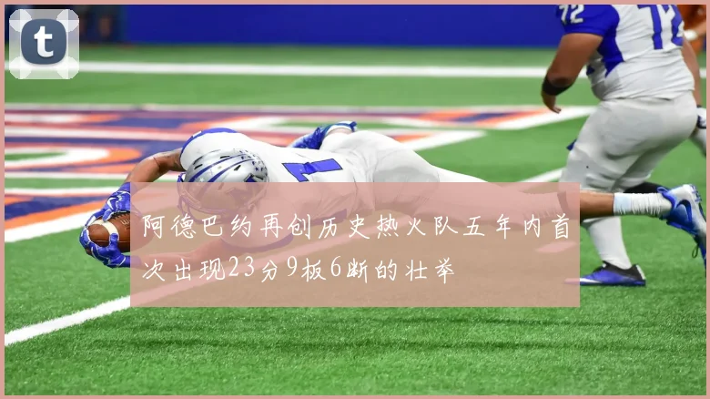 阿德巴约再创历史热火队五年内首次出现23分9板6断的壮举