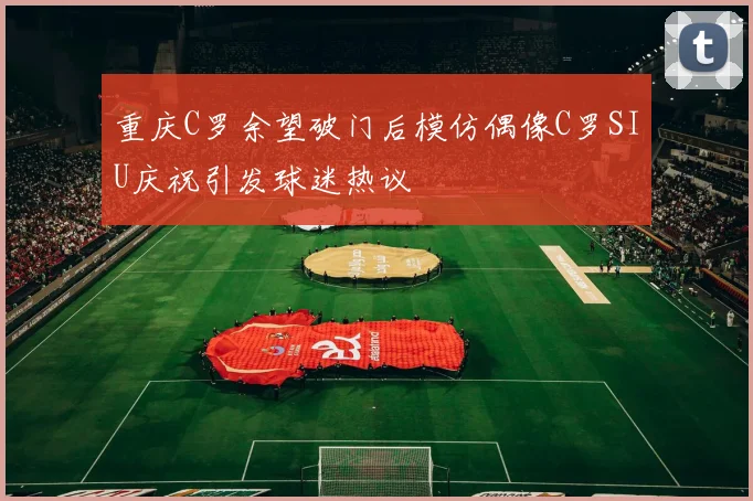 重庆C罗余望破门后模仿偶像C罗SIU庆祝引发球迷热议