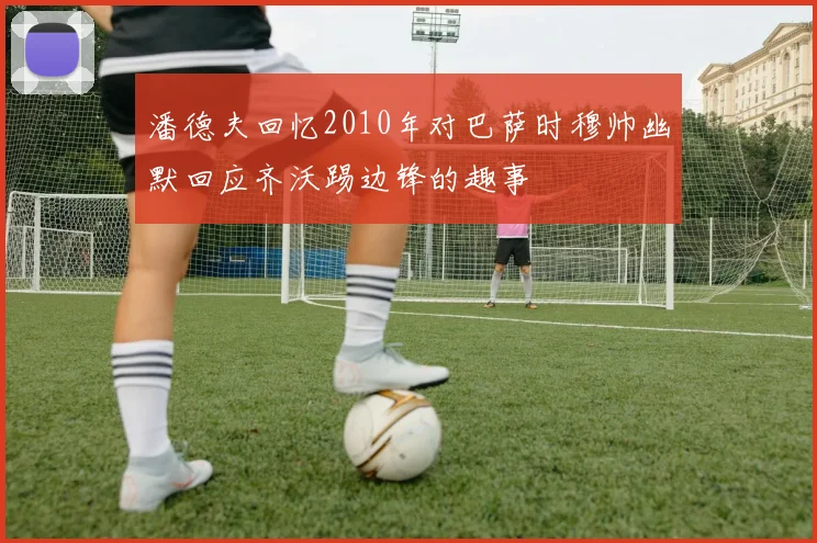 潘德夫回忆2010年对巴萨时穆帅幽默回应齐沃踢边锋的趣事