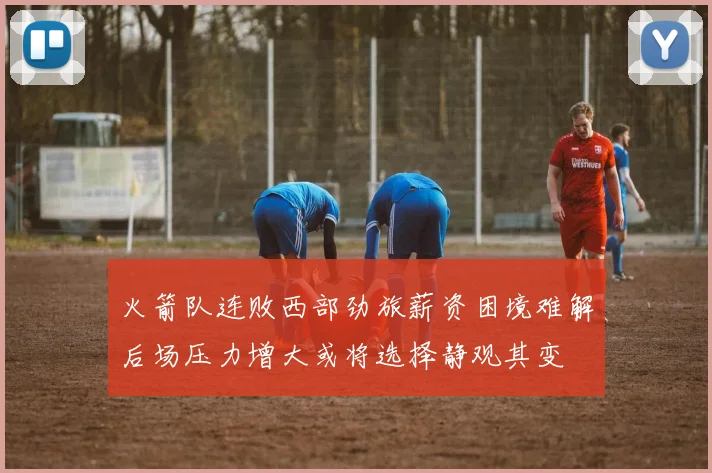 火箭队连败西部劲旅薪资困境难解后场压力增大或将选择静观其变