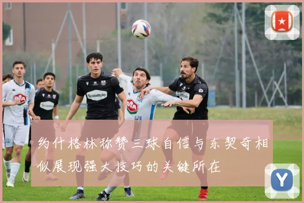 约什格林称赞三球自信与东契奇相似展现强大技巧的关键所在