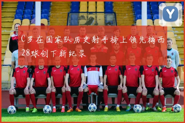 C罗在国家队历史射手榜上领先梅西28球创下新纪录