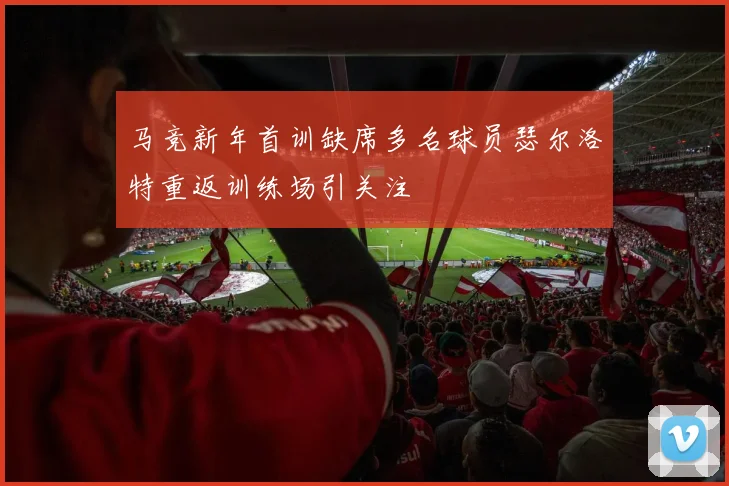 马竞新年首训缺席多名球员瑟尔洛特重返训练场引关注