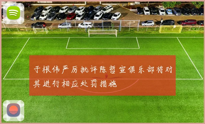 于根伟严厉批评陈哲宣俱乐部将对其进行相应处罚措施