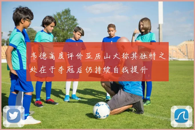 韦德高度评价亚历山大称其独特之处在于夺冠后仍持续自我提升