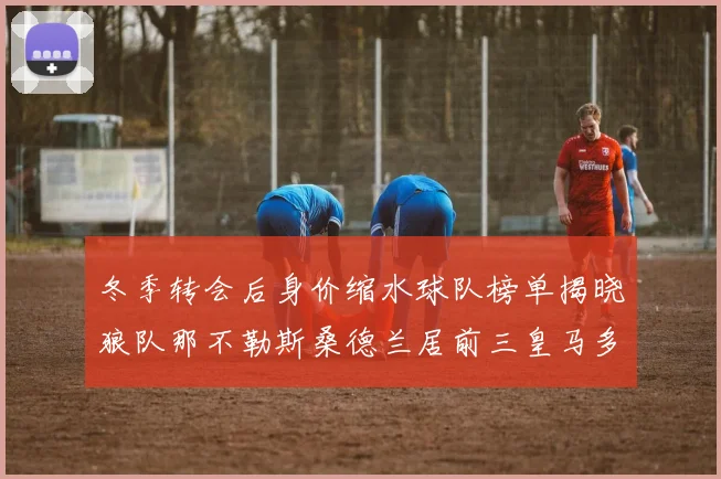 冬季转会后身价缩水球队榜单揭晓狼队那不勒斯桑德兰居前三皇马多特也在其中