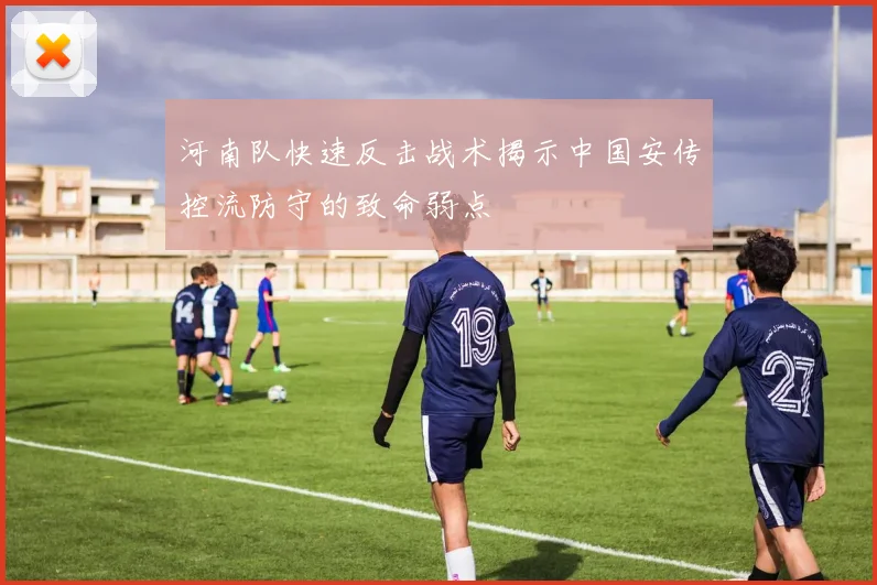 河南队快速反击战术揭示中国安传控流防守的致命弱点
