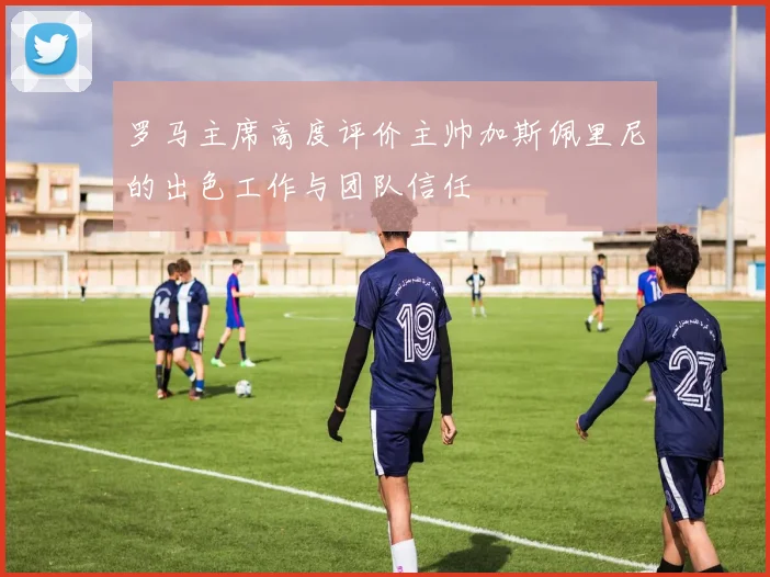 罗马主席高度评价主帅加斯佩里尼的出色工作与团队信任